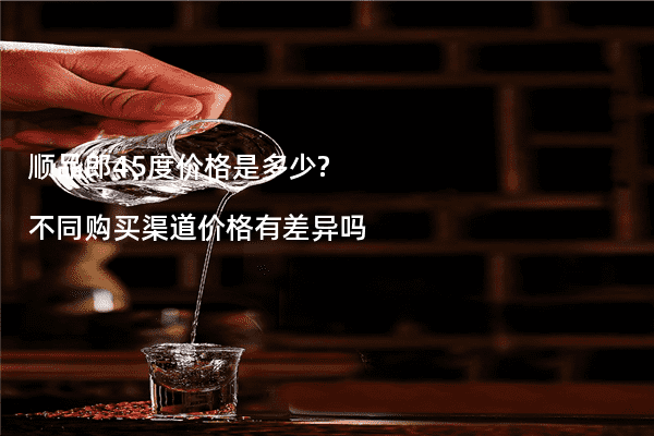 顺品郎45度价格是多少?不同购买渠道价格有差异吗