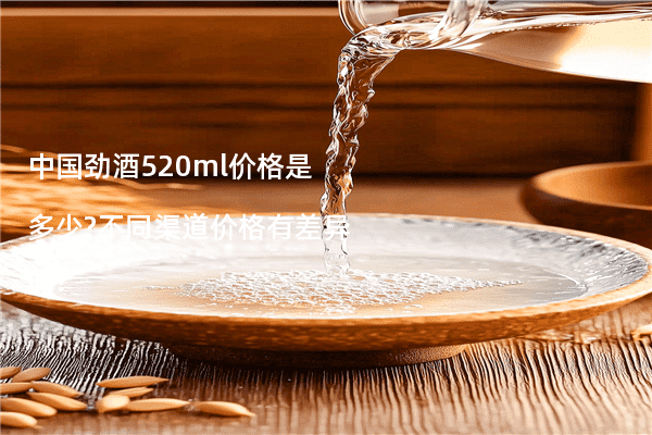中国劲酒520ml价格是多少?不同渠道价格有差异吗?