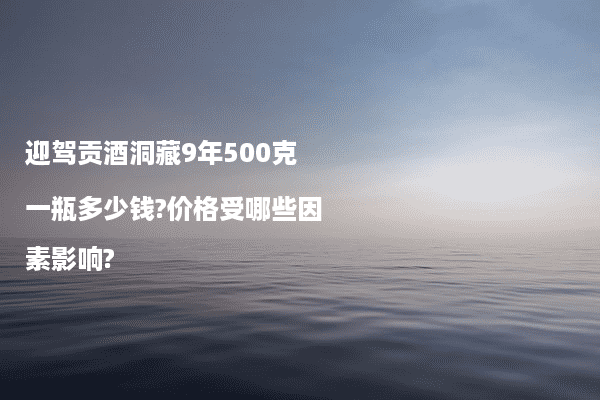 迎驾贡酒洞藏9年500克一瓶多少钱?价格受哪些因素影响?