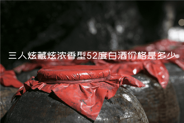 三人炫藏炫浓香型52度白酒价格是多少