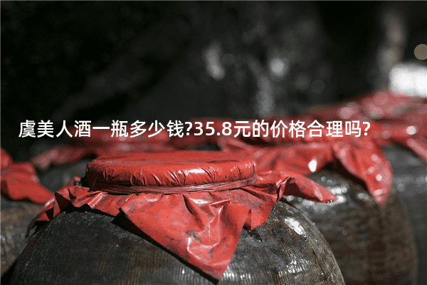 虞美人酒一瓶多少钱?35.8元的价格合理吗?