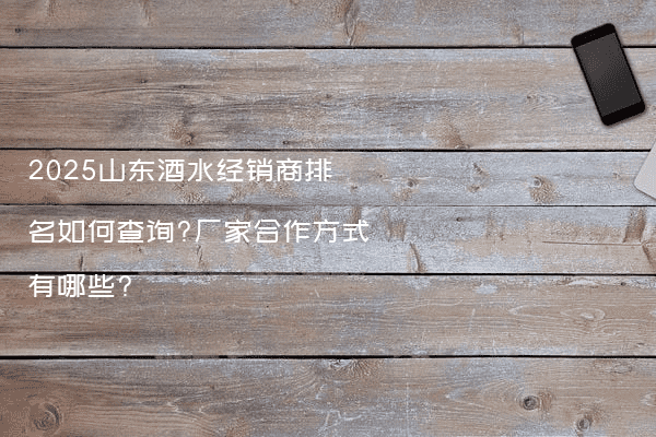 2025山东酒水经销商排名如何查询?厂家合作方式有哪些?