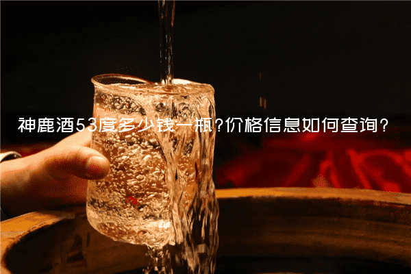 神鹿酒53度多少钱一瓶?价格信息如何查询?