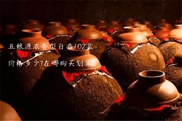 五粮源浓香型白酒102盒价格多少?在哪购买划算?