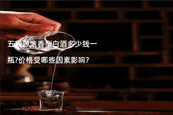 五粮源浓香型白酒多少钱一瓶?价格受哪些因素影响?
