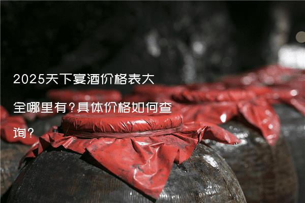2025天下宴酒价格表大全哪里有?具体价格如何查询?