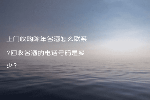上门收购陈年名酒怎么联系?回收名酒的电话号码是多少?