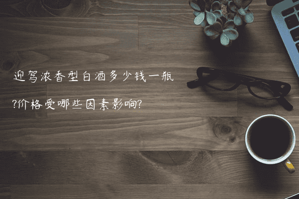 迎驾浓香型白酒多少钱一瓶?价格受哪些因素影响?
