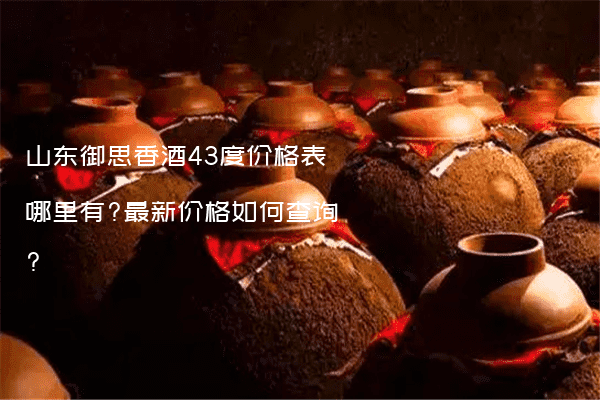 山东御思香酒43度价格表哪里有?最新价格如何查询?