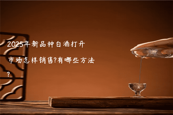 2025年新品种白酒打开市场怎样销售?有哪些方法?