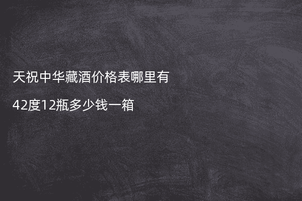 天祝中华藏酒价格表哪里有42度12瓶多少钱一箱