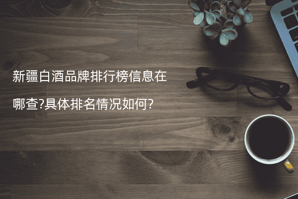 新疆白酒品牌排行榜信息在哪查?具体排名情况如何?