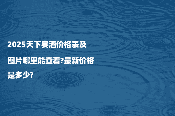 2025天下宴酒价格表及图片哪里能查看?最新价格是多少?