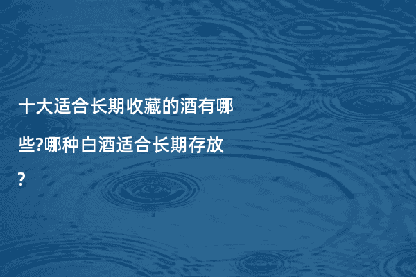 十大适合长期收藏的酒有哪些?哪种白酒适合长期存放?