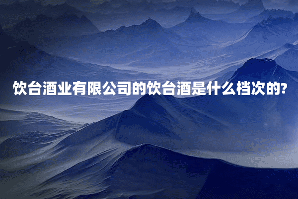 饮台酒业有限公司的饮台酒是什么档次的?