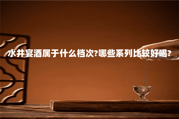 水井宴酒属于什么档次?哪些系列比较好喝?