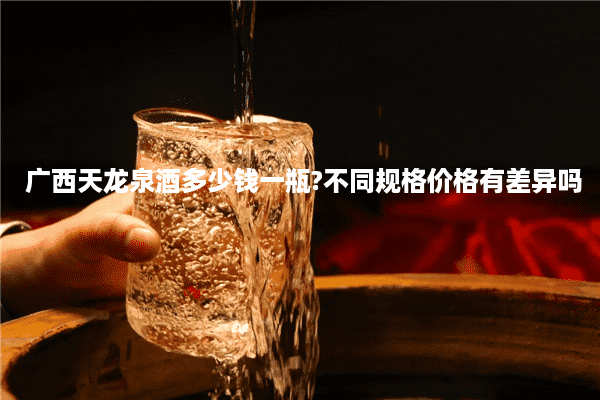 广西天龙泉酒多少钱一瓶?不同规格价格有差异吗