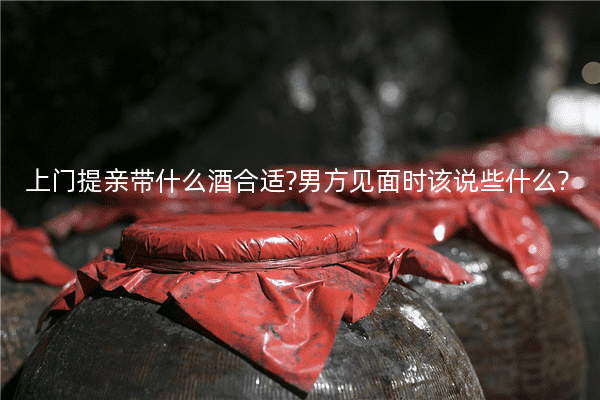 上门提亲带什么酒合适?男方见面时该说些什么?