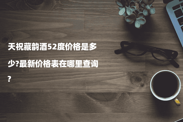 天祝藏韵酒52度价格是多少?最新价格表在哪里查询?