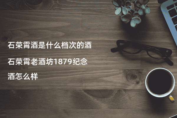 石荣霄酒是什么档次的酒 石荣霄老酒坊1879纪念酒怎么样