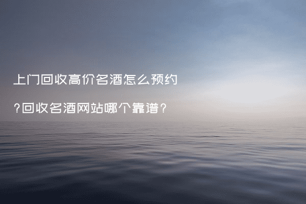 上门回收高价名酒怎么预约?回收名酒网站哪个靠谱?