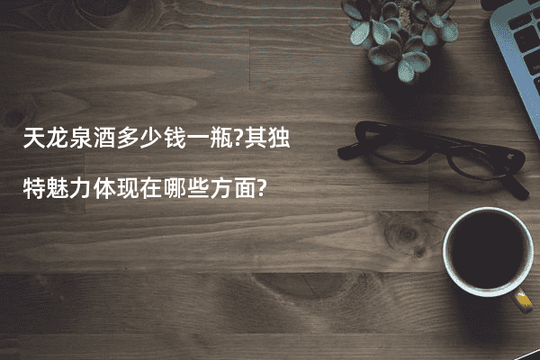 天龙泉酒多少钱一瓶?其独特魅力体现在哪些方面?