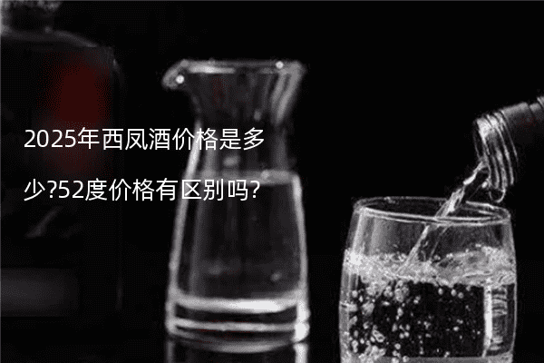 2025年西凤酒价格是多少?52度价格有区别吗?