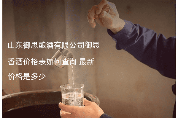 山东御思酿酒有限公司御思香酒价格表如何查询 最新价格是多少