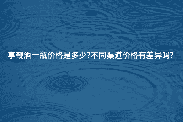 享觐酒一瓶价格是多少?不同渠道价格有差异吗?