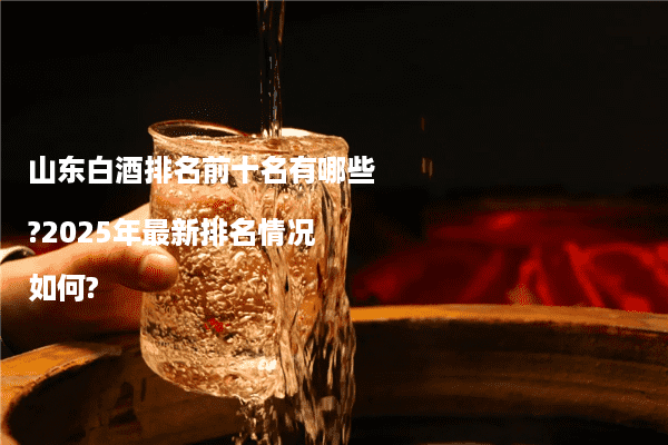 山东白酒排名前十名有哪些?2025年最新排名情况如何?