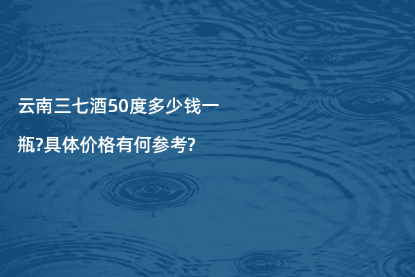 云南三七酒50度多少钱一瓶?具体价格有何参考?