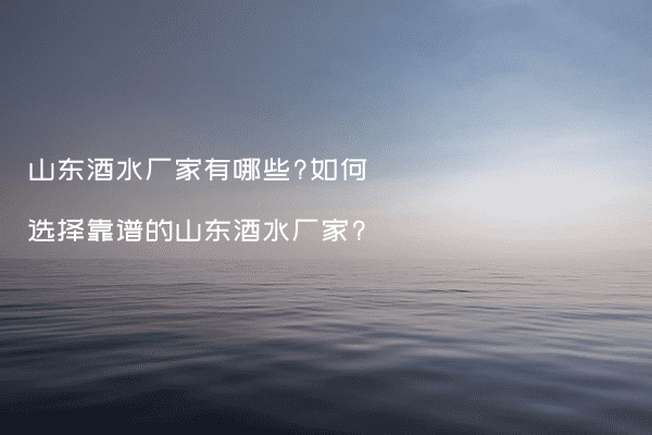 山东酒水厂家有哪些?如何选择靠谱的山东酒水厂家?
