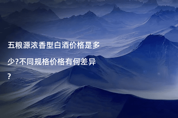 五粮源浓香型白酒价格是多少?不同规格价格有何差异?