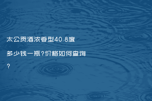 太公贡酒浓香型40.8度多少钱一瓶?价格如何查询?