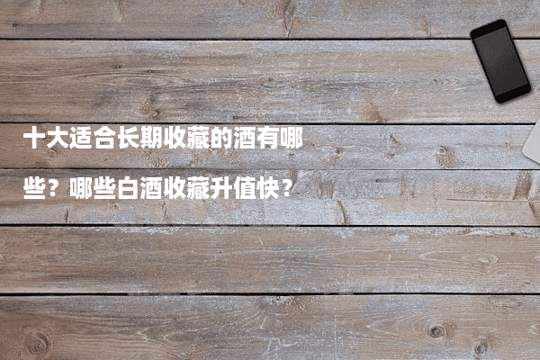 十大适合长期收藏的酒有哪些？哪些白酒收藏升值快？