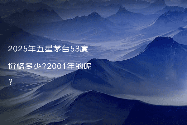 2025年五星茅台53度价格多少?2001年的呢?