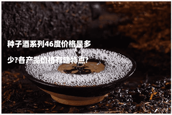 种子酒系列46度价格是多少?各产品价格有啥特点?