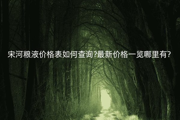 宋河粮液价格表如何查询?最新价格一览哪里有?