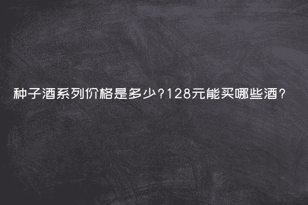 种子酒系列价格是多少?128元能买哪些酒?