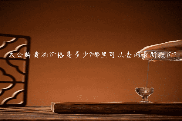 太公醉黄酒价格是多少?哪里可以查询最新报价?