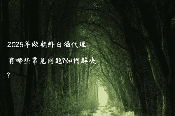 2025年做朝鲜白酒代理有哪些常见问题?如何解决?