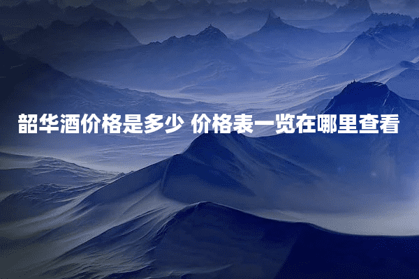 韶华酒价格是多少 价格表一览在哪里查看