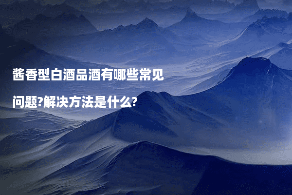 酱香型白酒品酒有哪些常见问题?解决方法是什么?
