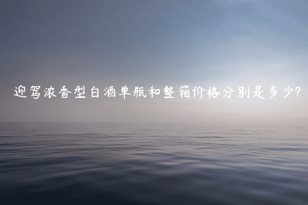 迎驾浓香型白酒单瓶和整箱价格分别是多少?