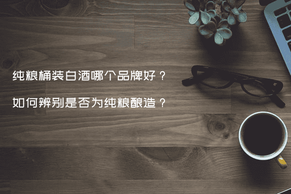 纯粮桶装白酒哪个品牌好？如何辨别是否为纯粮酿造？
