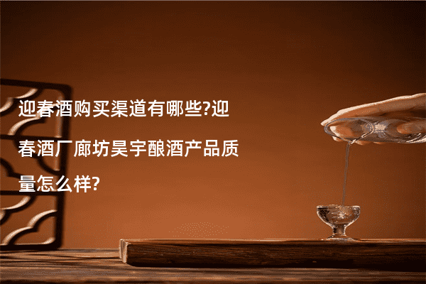 迎春酒购买渠道有哪些?迎春酒厂廊坊昊宇酿酒产品质量怎么样?