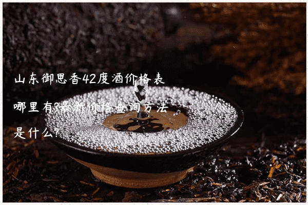 山东御思香42度酒价格表哪里有?最新价格查询方法是什么?