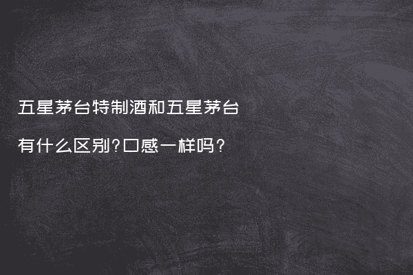 五星茅台特制酒和五星茅台有什么区别?口感一样吗?