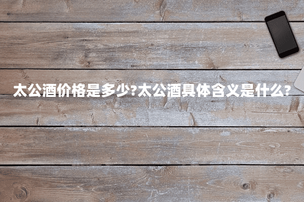 太公酒价格是多少?太公酒具体含义是什么?