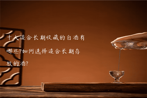 十大适合长期收藏的白酒有哪些?如何选择适合长期存放的酒?